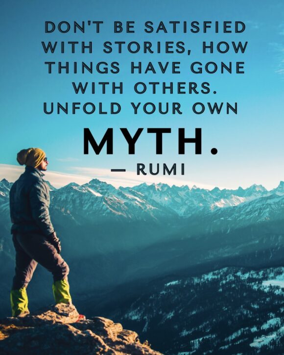 Don't be satisfied with stories, how things have gone with others. Unfold your own myth.  ― Rumi